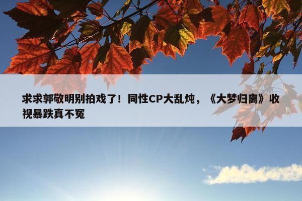 求求郭敬明别拍戏了！同性CP大乱炖，《大梦归离》收视暴跌真不冤