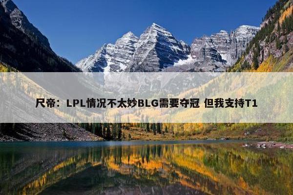 尺帝：LPL情况不太妙BLG需要夺冠 但我支持T1