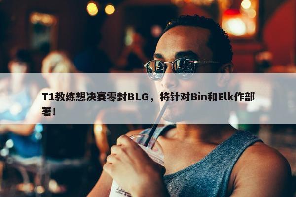 T1教练想决赛零封BLG，将针对Bin和Elk作部署！