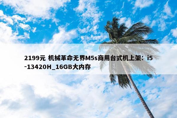 2199元 机械革命无界M5s商用台式机上架：i5-13420H_16GB大内存