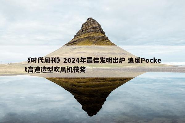 《时代周刊》2024年最佳发明出炉 追觅Pocket高速造型吹风机获奖