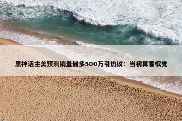 黑神话主美预测销量最多500万引热议：当初算香槟党