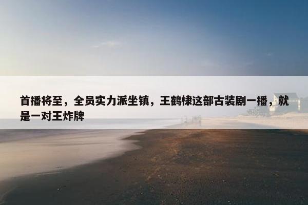 首播将至，全员实力派坐镇，王鹤棣这部古装剧一播，就是一对王炸牌