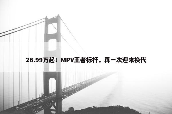 26.99万起！MPV王者标杆，再一次迎来换代