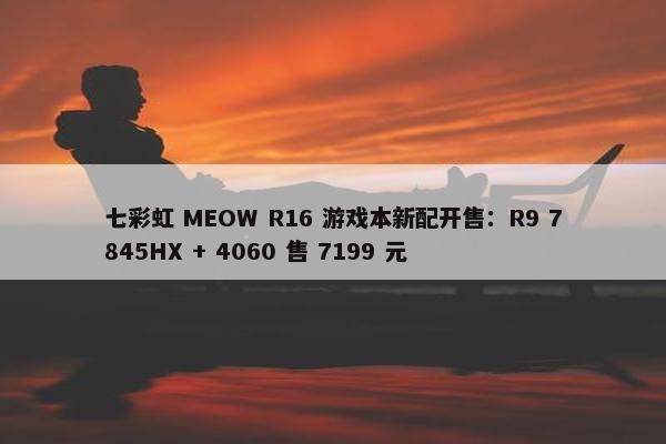 七彩虹 MEOW R16 游戏本新配开售：R9 7845HX + 4060 售 7199 元