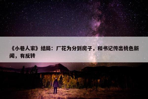 《小巷人家》结局：厂花为分到房子，和书记传出桃色新闻，有反转