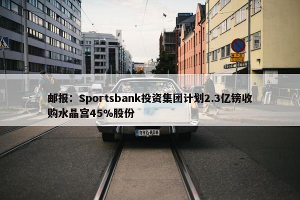 邮报：Sportsbank投资集团计划2.3亿镑收购水晶宫45%股份