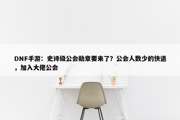 DNF手游：史诗级公会勋章要来了？公会人数少的快退，加入大佬公会