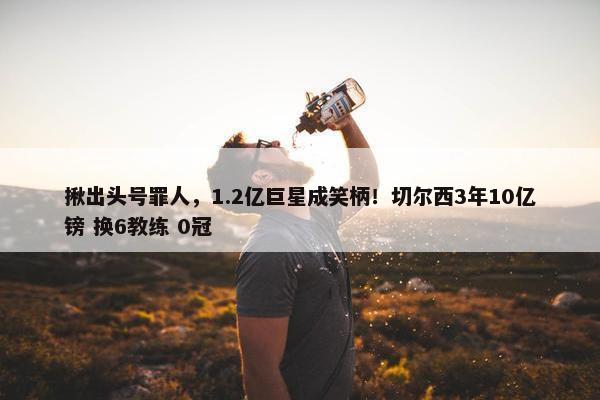 揪出头号罪人，1.2亿巨星成笑柄！切尔西3年10亿镑 换6教练 0冠