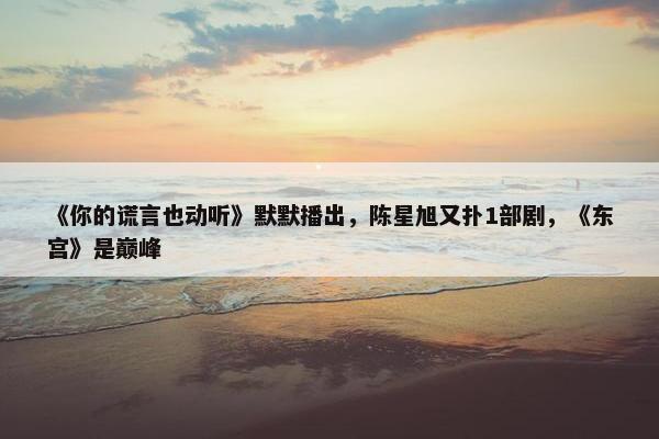 《你的谎言也动听》默默播出，陈星旭又扑1部剧，《东宫》是巅峰