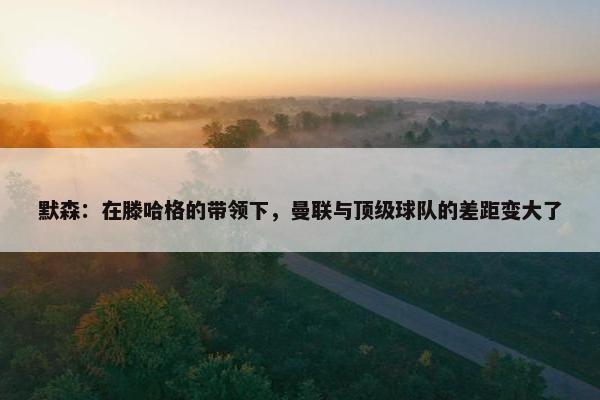 默森：在滕哈格的带领下，曼联与顶级球队的差距变大了