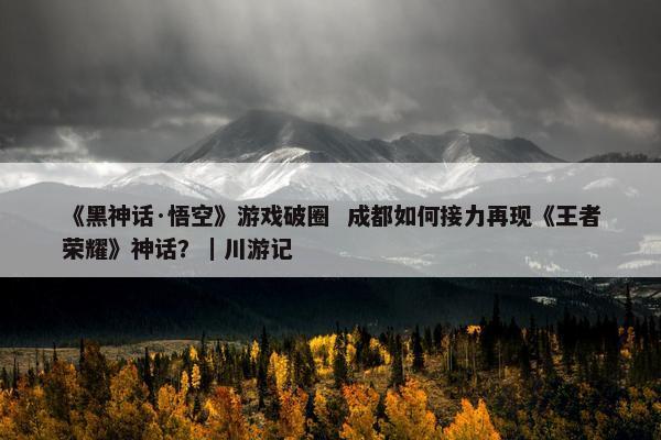 《黑神话·悟空》游戏破圈  成都如何接力再现《王者荣耀》神话？｜川游记