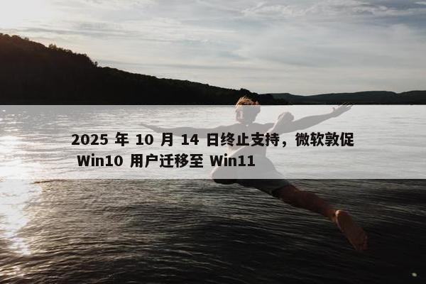 2025 年 10 月 14 日终止支持，微软敦促 Win10 用户迁移至 Win11