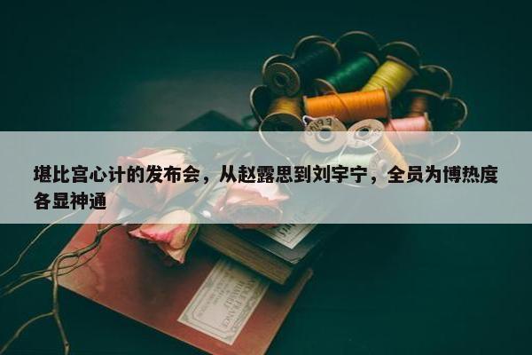 堪比宫心计的发布会，从赵露思到刘宇宁，全员为博热度各显神通