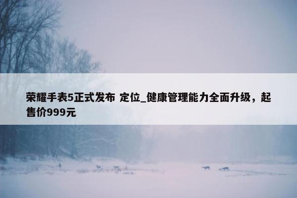 荣耀手表5正式发布 定位_健康管理能力全面升级，起售价999元