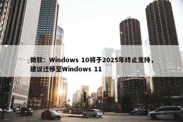 微软：Windows 10将于2025年终止支持，建议迁移至Windows 11