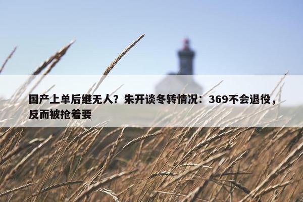 国产上单后继无人？朱开谈冬转情况：369不会退役，反而被抢着要