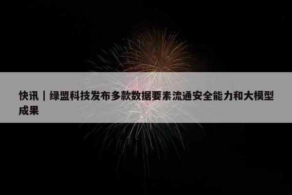 快讯｜绿盟科技发布多款数据要素流通安全能力和大模型成果