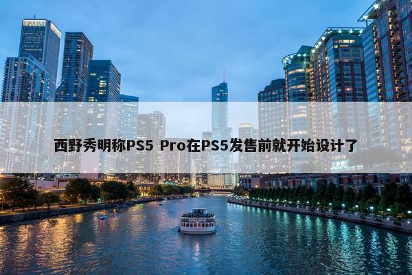 西野秀明称PS5 Pro在PS5发售前就开始设计了