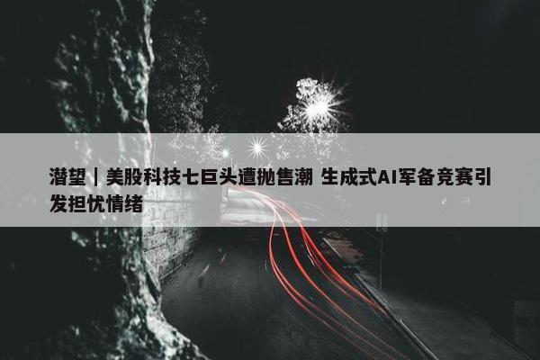 潜望｜美股科技七巨头遭抛售潮 生成式AI军备竞赛引发担忧情绪