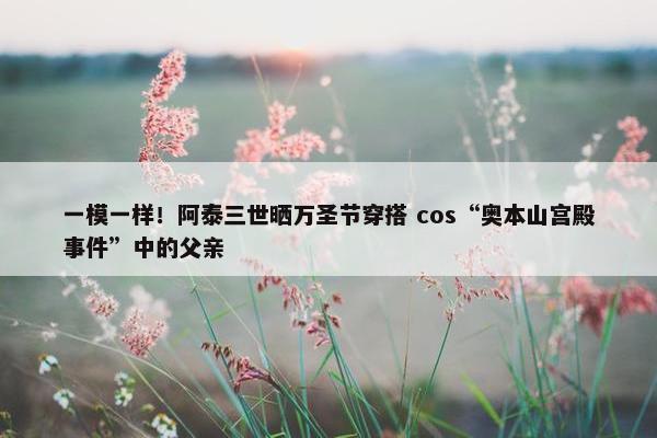 一模一样！阿泰三世晒万圣节穿搭 cos“奥本山宫殿事件”中的父亲