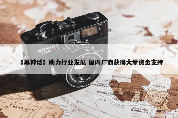 《黑神话》助力行业发展 国内厂商获得大量资金支持