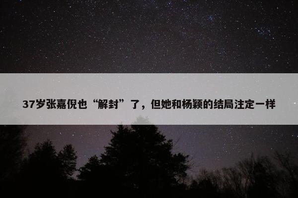 37岁张嘉倪也“解封”了，但她和杨颖的结局注定一样