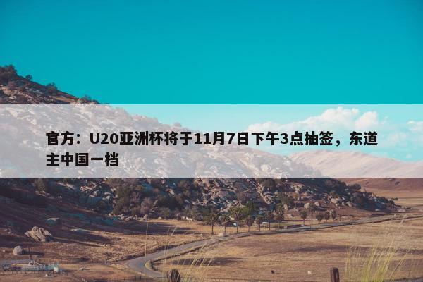 官方：U20亚洲杯将于11月7日下午3点抽签，东道主中国一档