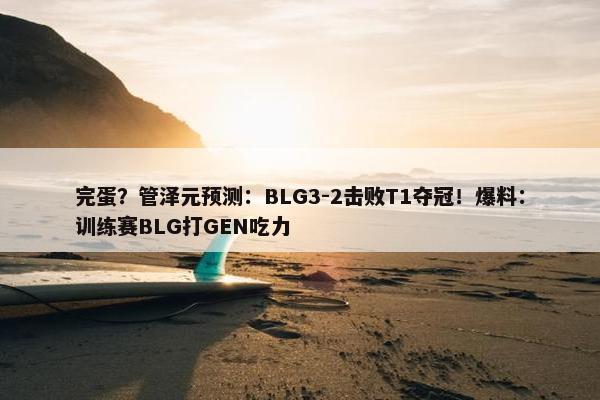 完蛋？管泽元预测：BLG3-2击败T1夺冠！爆料：训练赛BLG打GEN吃力