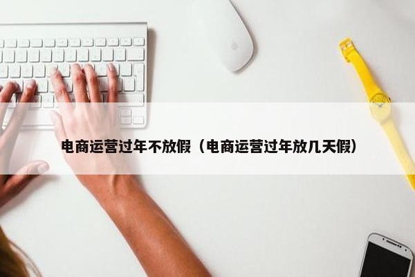 电商运营过年不放假（电商运营过年放几天假）