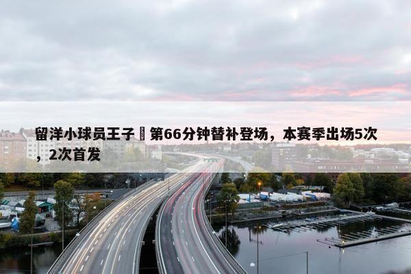 留洋小球员王子偲第66分钟替补登场，本赛季出场5次，2次首发