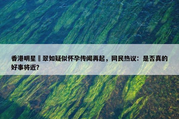 香港明星黃翠如疑似怀孕传闻再起，网民热议：是否真的好事将近？