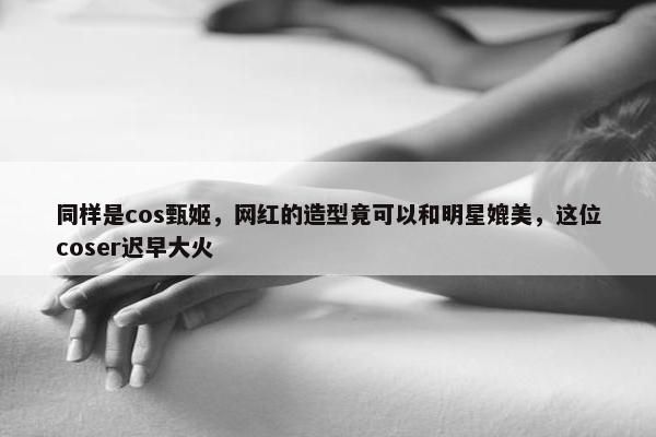 同样是cos甄姬，网红的造型竟可以和明星媲美，这位coser迟早大火