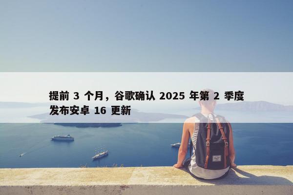 提前 3 个月，谷歌确认 2025 年第 2 季度发布安卓 16 更新