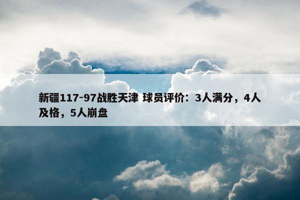 新疆117-97战胜天津 球员评价：3人满分，4人及格，5人崩盘