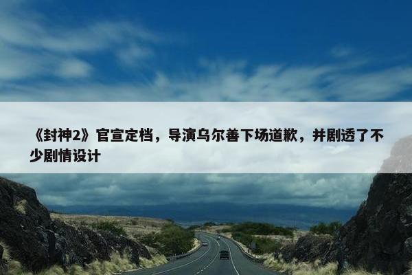 《封神2》官宣定档，导演乌尔善下场道歉，并剧透了不少剧情设计