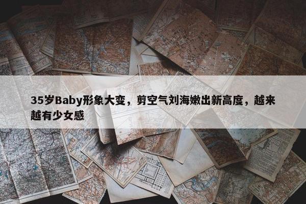 35岁Baby形象大变，剪空气刘海嫩出新高度，越来越有少女感