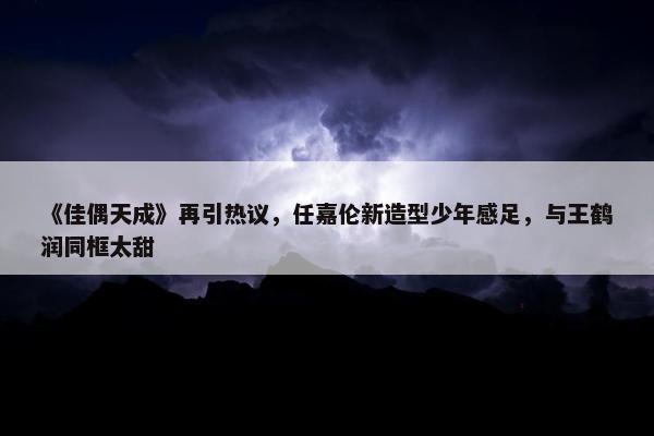 《佳偶天成》再引热议，任嘉伦新造型少年感足，与王鹤润同框太甜