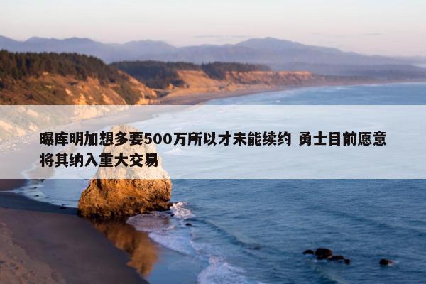 曝库明加想多要500万所以才未能续约 勇士目前愿意将其纳入重大交易