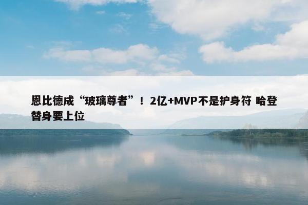 恩比德成“玻璃尊者”！2亿+MVP不是护身符 哈登替身要上位