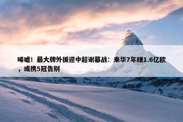 唏嘘！最大牌外援迎中超谢幕战：来华7年赚1.6亿欧，或携5冠告别