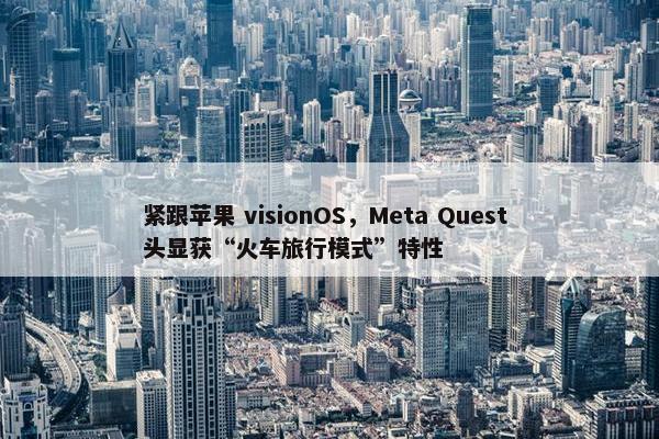 紧跟苹果 visionOS，Meta Quest 头显获“火车旅行模式”特性