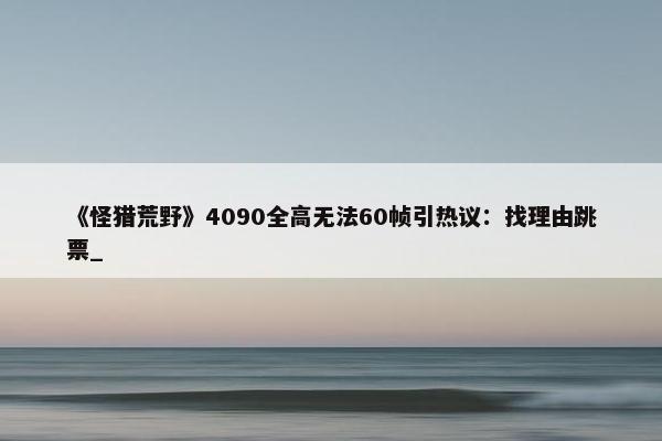 《怪猎荒野》4090全高无法60帧引热议：找理由跳票_