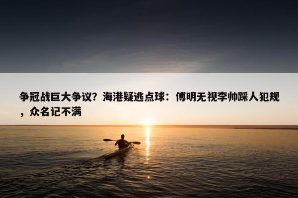 争冠战巨大争议？海港疑逃点球：傅明无视李帅踩人犯规，众名记不满