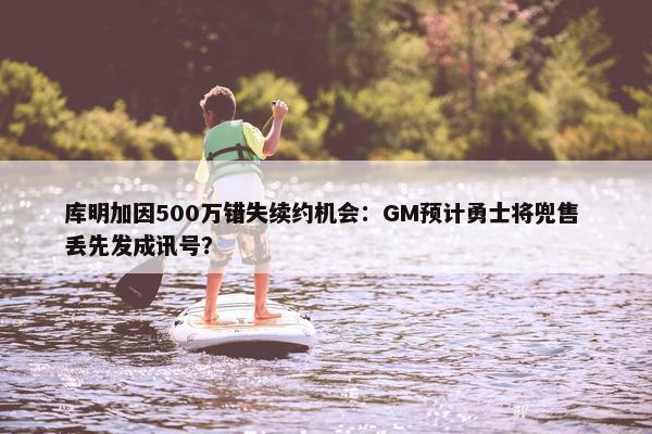 库明加因500万错失续约机会：GM预计勇士将兜售 丢先发成讯号？