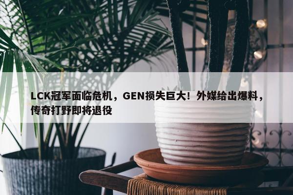 LCK冠军面临危机，GEN损失巨大！外媒给出爆料，传奇打野即将退役