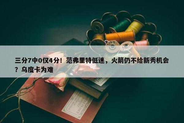 三分7中0仅4分！范弗里特低迷，火箭仍不给新秀机会？乌度卡为难