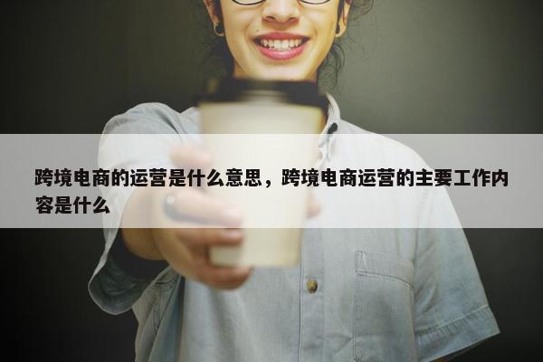 跨境电商的运营是什么意思，跨境电商运营的主要工作内容是什么