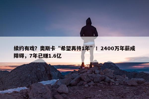 续约有戏？奥斯卡“希望再待1年”！2400万年薪成障碍，7年已赚1.6亿