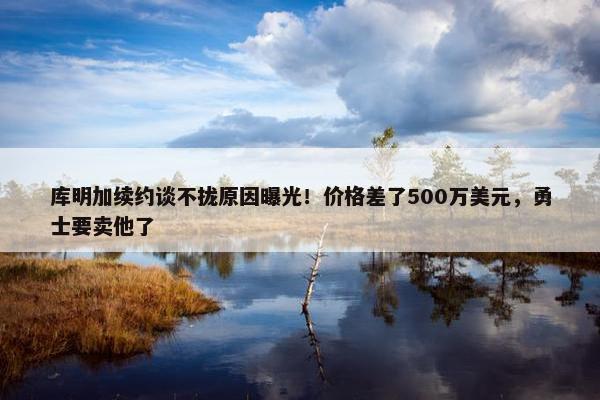 库明加续约谈不拢原因曝光！价格差了500万美元，勇士要卖他了